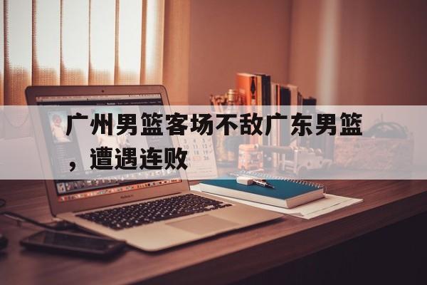 星空体育电脑版-广州男篮客场不敌广东男篮,遭遇连败 星空体育电脑版-广州男篮客场不敌广东男篮,遭遇连败
